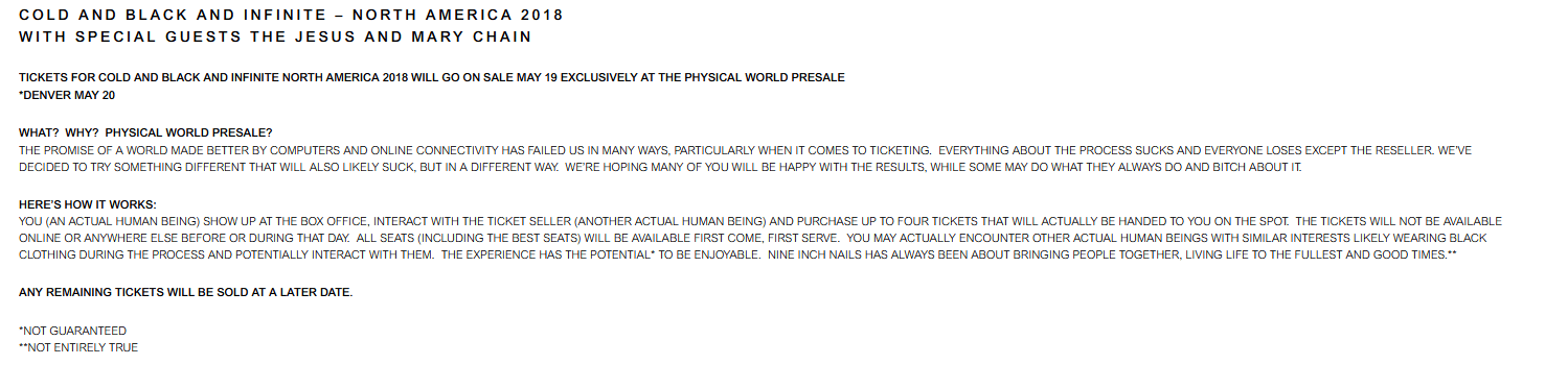 nin presale announcement reading: TICKETS FOR COLD AND BLACK AND INFINITE NORTH AMERICA 2018 WILL GO ON SALE MAY 19 EXCLUSIVELY AT THE PHYSICAL WORLD PRESALE

WHAT? WHY? PHYSICAL WORLD PRESALE?
THE PROMISE OF A WORLD MADE BETTER BY COMPUTERS AND ONLINE CONNECTIVITY HAS FAILED US IN MANY WAYS, PARTICULARLY WHEN IT COMES TO TICKETING. EVERYTHING ABOUT THE PROCESS SUCKS AND EVERYONE LOSES EXCEPT THE RESELLER. WE’VE DECIDED TO TRY SOMETHING DIFFERENT THAT WILL ALSO LIKELY SUCK, BUT IN A DIFFERENT WAY. WE’RE HOPING MANY OF YOU WILL BE HAPPY WITH THE RESULTS, WHILE SOME MAY DO WHAT THEY ALWAYS DO AND BITCH ABOUT IT.

HERE’S HOW IT WORKS:
YOU (AN ACTUAL HUMAN BEING) SHOW UP AT THE BOX OFFICE, INTERACT WITH THE TICKET SELLER (ANOTHER ACTUAL HUMAN BEING) AND PURCHASE UP TO FOUR TICKETS THAT WILL ACTUALLY BE HANDED TO YOU ON THE SPOT. THE TICKETS WILL NOT BE AVAILABLE ONLINE OR ANYWHERE ELSE BEFORE OR DURING THAT DAY. ALL SEATS (INCLUDING THE BEST SEATS) WILL BE AVAILABLE FIRST COME, FIRST SERVE. YOU MAY ACTUALLY ENCOUNTER OTHER ACTUAL HUMAN BEINGS WITH SIMILAR INTERESTS LIKELY WEARING BLACK CLOTHING DURING THE PROCESS AND POTENTIALLY INTERACT WITH THEM. THE EXPERIENCE HAS THE POTENTIAL* TO BE ENJOYABLE. NINE INCH NAILS HAS ALWAYS BEEN ABOUT BRINGING PEOPLE TOGETHER, LIVING LIFE TO THE FULLEST AND GOOD TIMES.**

ANY REMAINING TICKETS WILL BE SOLD AT A LATER DATE.

*NOT GUARANTEED
**NOT ENTIRELY TRUE 