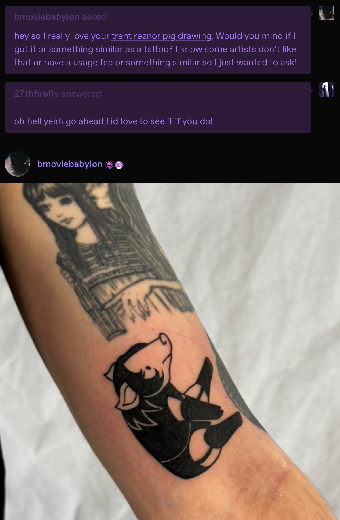 screenshot of a tumblr conversation between bmoviebabylon (me) and 27thfirefly (kris). I say: hey so I really love your trent reznor pig drawing. Would you mind if I got it or something similar as a tattoo? Kris replies: oh hell yeah! go ahead!! I'd love to see it if you do! I then reply with a photo of my arm with an all black tattoo of a cartoon pig with black hair sitting down wearing trent reznors leather bootyshorts with garters, leather boots, leather top and leather gloves